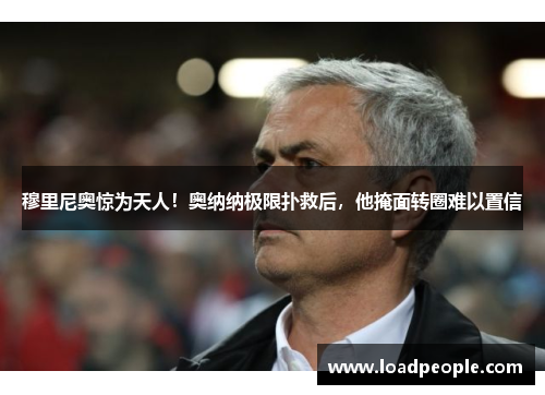 穆里尼奥惊为天人！奥纳纳极限扑救后，他掩面转圈难以置信